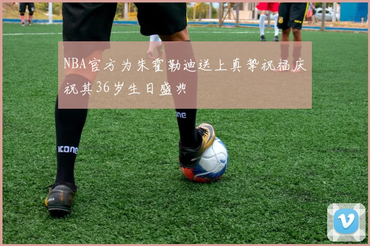 NBA官方为朱霍勒迪送上真挚祝福庆祝其36岁生日盛典