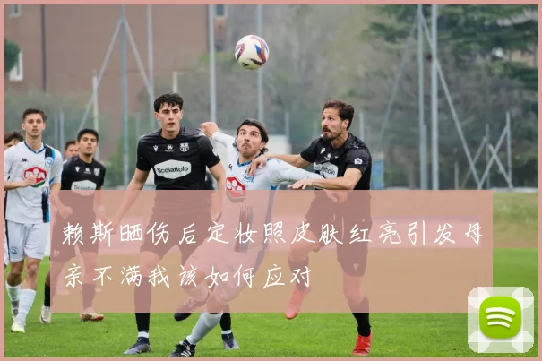 赖斯晒伤后定妆照皮肤红亮引发母亲不满我该如何应对