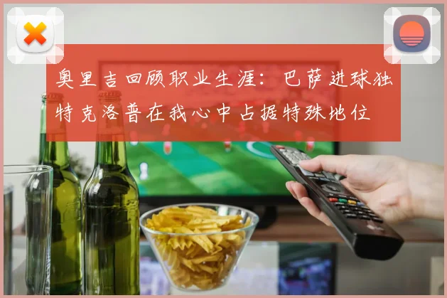 奥里吉回顾职业生涯：巴萨进球独特克洛普在我心中占据特殊地位