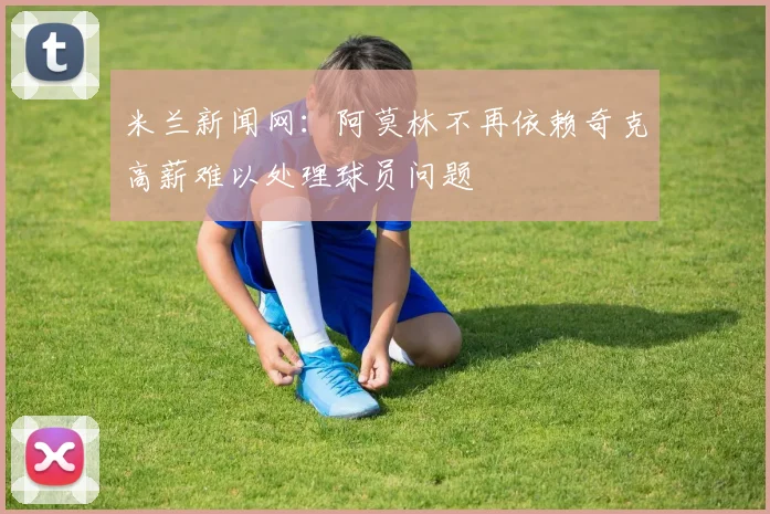 米兰新闻网：阿莫林不再依赖奇克高薪难以处理球员问题